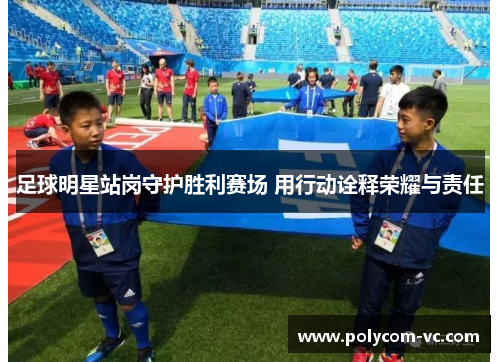 足球明星站岗守护胜利赛场 用行动诠释荣耀与责任