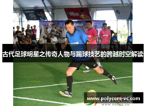 古代足球明星之传奇人物与踢球技艺的跨越时空解读