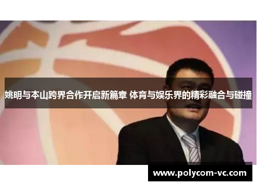 姚明与本山跨界合作开启新篇章 体育与娱乐界的精彩融合与碰撞