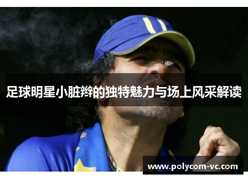 足球明星小脏辫的独特魅力与场上风采解读