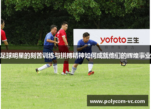 足球明星的刻苦训练与拼搏精神如何成就他们的辉煌事业