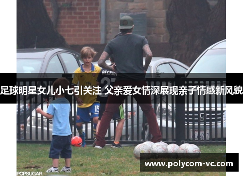 足球明星女儿小七引关注 父亲爱女情深展现亲子情感新风貌