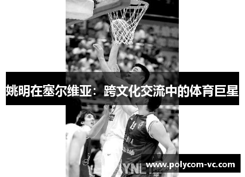 姚明在塞尔维亚：跨文化交流中的体育巨星