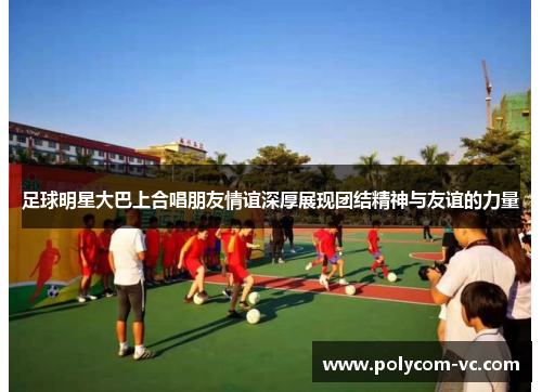 足球明星大巴上合唱朋友情谊深厚展现团结精神与友谊的力量